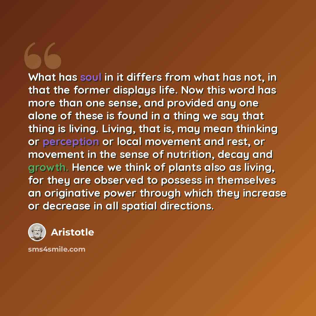 “What has soul in it differs from what has not, in that the former displays life. Now this word has more than one sense, and provided any one alone of these is found in a thing we say that thing is living. Living, that is, may mean thinking or perception or local movement and rest, or movement in…” quote by Aristotle