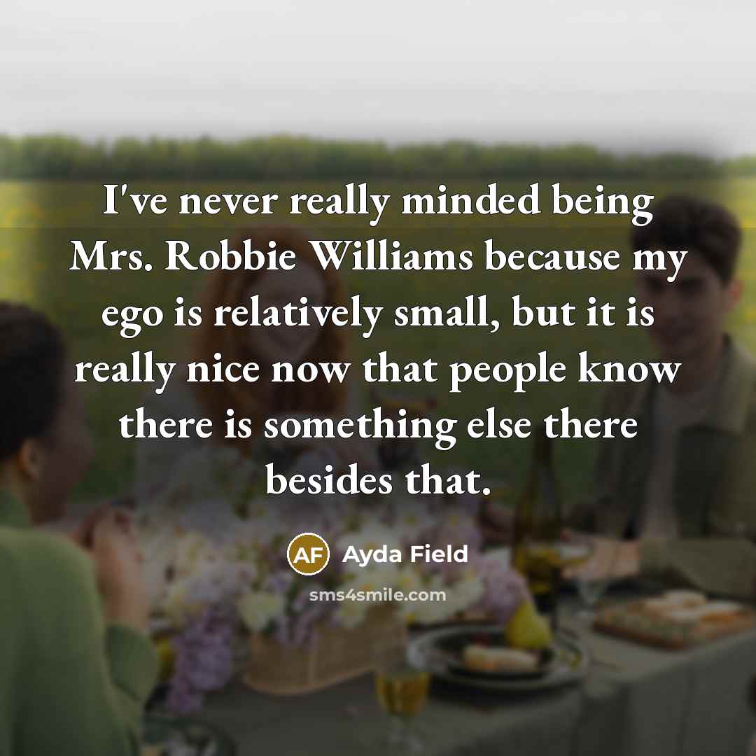 “I've never really minded being Mrs. Robbie Williams because my ego is relatively small, but it is really nice now that people know there is something else there besides that.” quote by Ayda Field