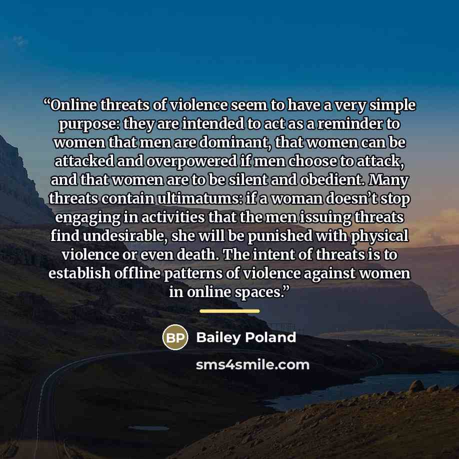 “Online threats of violence seem to have a very simple purpose: they are intended to act as a reminder to women that men are dominant, that women can be attacked and overpowered if men choose to attack, and that women are to be silent and obedient. Many threats contain ultimatums: if a woman…” quote by Bailey Poland
