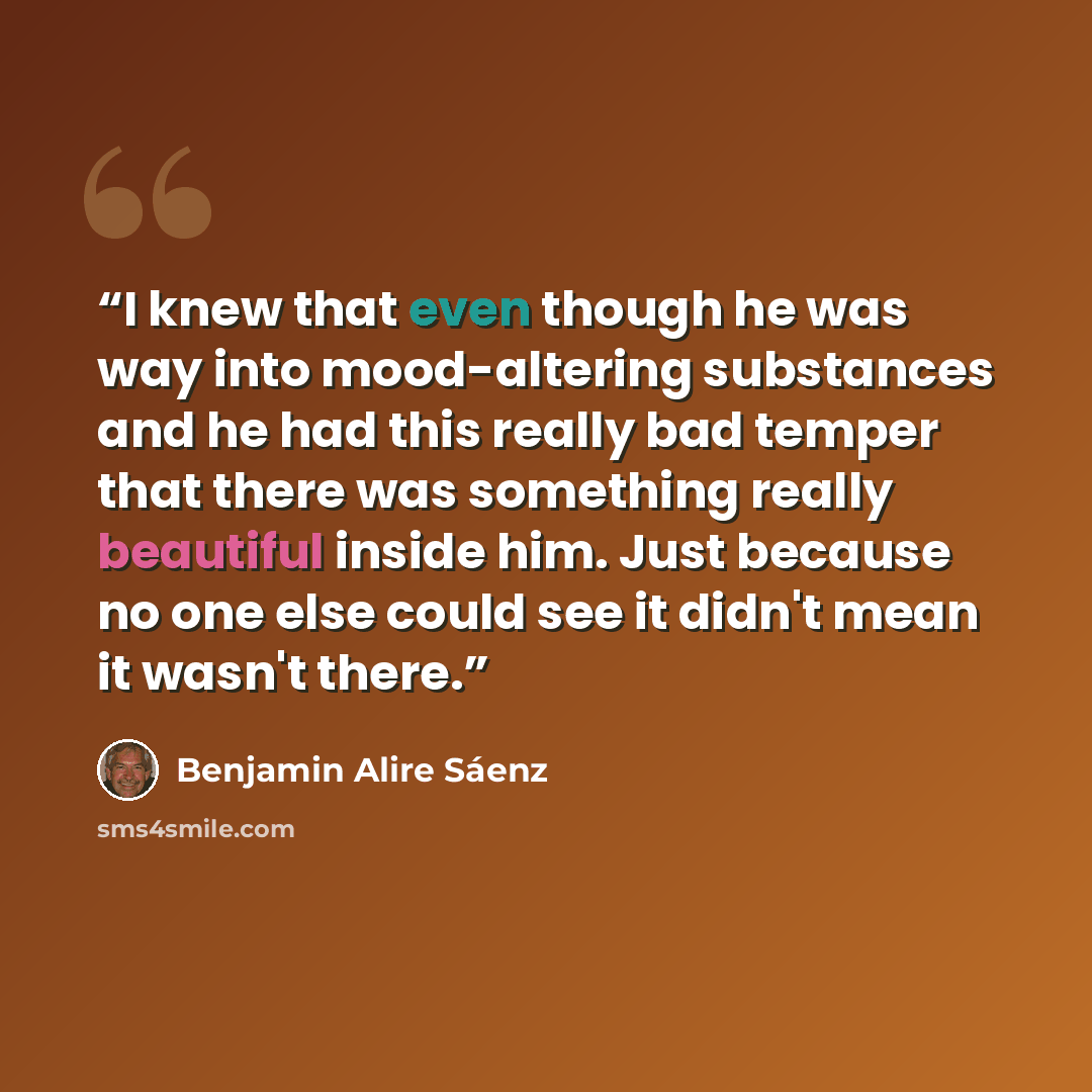 “I knew that even though he was way into mood-altering substances and he had this really bad temper that there was something really beautiful inside him. Just because no one else could see it didn't mean it wasn't there.” quote by Benjamin Alire Sáenz
