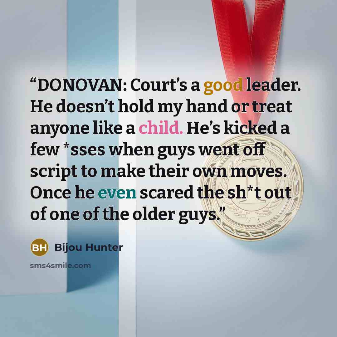 “DONOVAN: Court’s a good leader. He doesn’t hold my hand or treat anyone like a child. He’s kicked a few *sses when guys went off script to make their own moves. Once he even scared the sh*t out of one of the older guys.” quote by Bijou Hunter