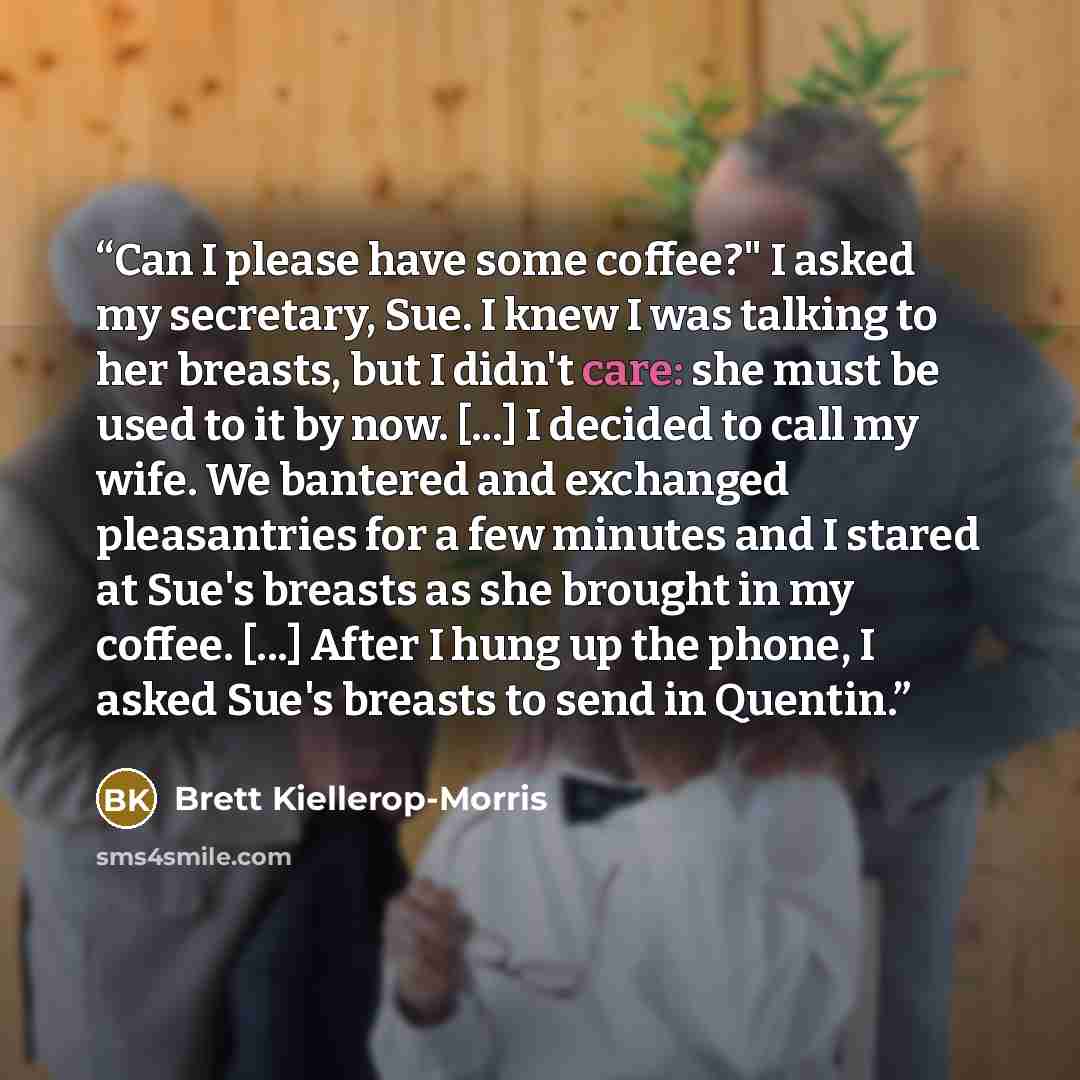 “Can I please have some coffee?" I asked my secretary, Sue. I knew I was talking to her breasts, but I didn't care: she must be used to it by now. [...] I decided to call my wife. We bantered and exchanged pleasantries for a few minutes and I stared at Sue's breasts as she brought in my coffee…” quote by Brett Kiellerop-Morris