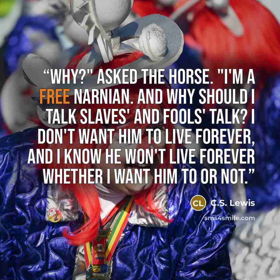 “Why?" asked the horse. "I'm a free Narnian. And why should I talk slaves' and fools' talk? I don't want him to live forever, and I know he won't live forever whether I want him to or not.” quote by C.S. Lewis