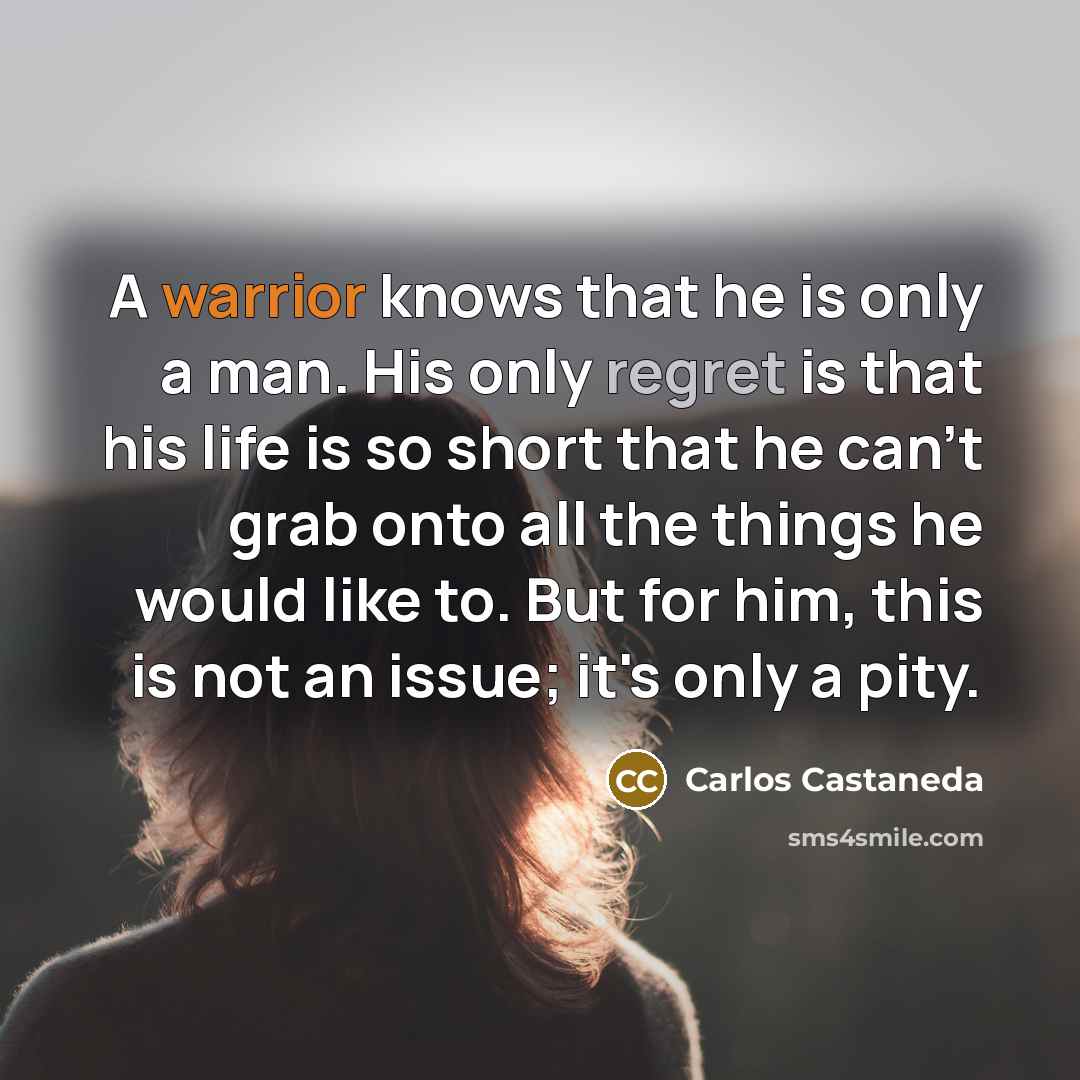 “A warrior knows that he is only a man. His only regret is that his life is so short that he can't grab onto all the things he would like to. But for him, this is not an issue; it's only a pity.” quote by Carlos Castaneda