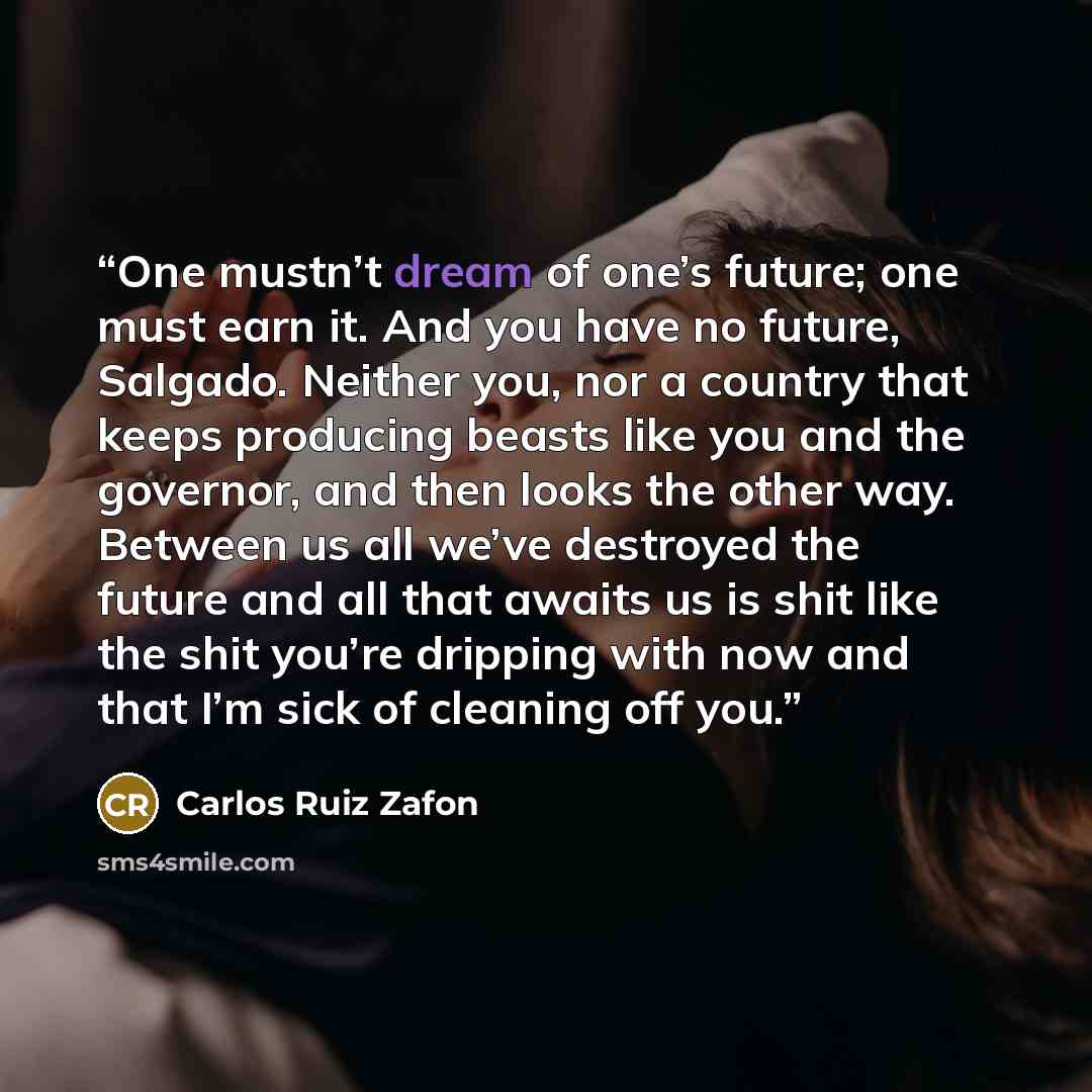 “One mustn’t dream of one’s future; one must earn it. And you have no future, Salgado. Neither you, nor a country that keeps producing beasts like you and the governor, and then looks the other way. Between us all we’ve destroyed the future and all that awaits us is shit like the shit you’re…” quote by Carlos Ruiz Zafón