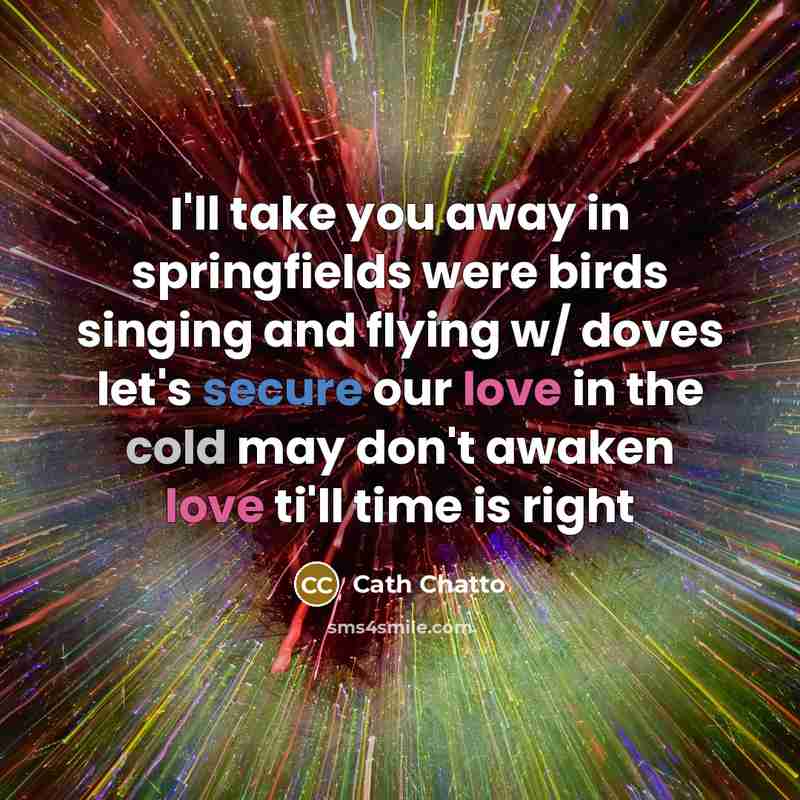 “I'll take you away in springfields were birds singing and flying w/ doves let's secure our love in the cold may don't awaken love ti'll time is right” quote by Cath Chatto