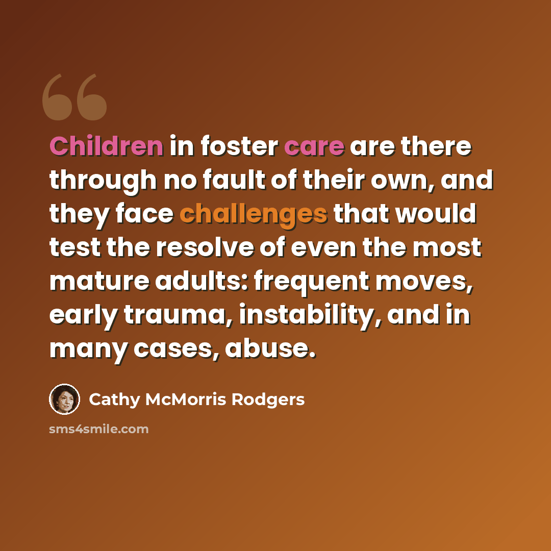 “Children in foster care are there through no fault of their own, and they face challenges that would test the resolve of even the most mature adults: frequent moves, early trauma, instability, and in many cases, abuse.” quote by Cathy McMorris Rodgers