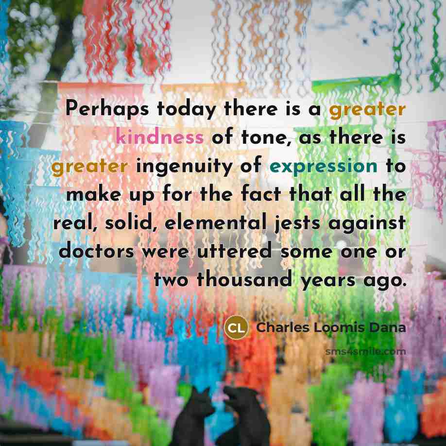 “Perhaps today there is a greater kindness of tone, as there is greater ingenuity of expression to make up for the fact that all the real, solid, elemental jests against doctors were uttered some one or two thousand years ago.” quote by Charles Loomis Dana