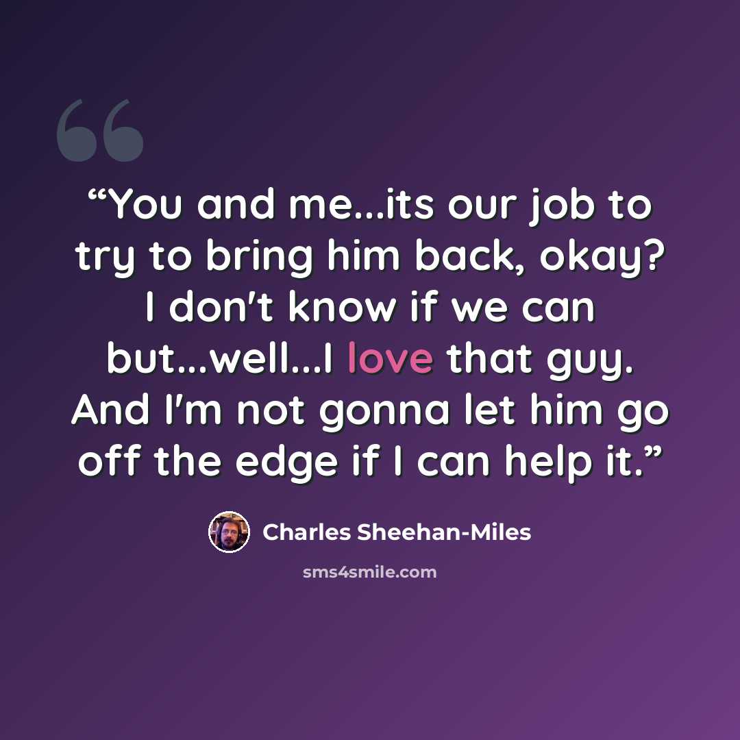 “You and me...its our job to try to bring him back, okay? I don't know if we can but...well...I love that guy. And I'm not gonna let him go off the edge if I can help it.” quote by Charles Sheehan-Miles