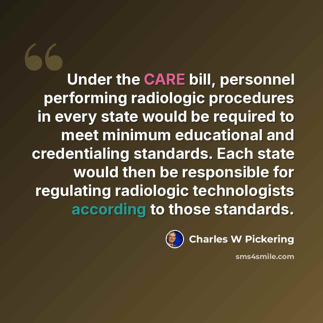 “Under the CARE bill, personnel performing radiologic procedures in every state would be required to meet minimum educational and credentialing standards. Each state would then be responsible for regulating radiologic technologists according to those standards.” quote by Charles W Pickering