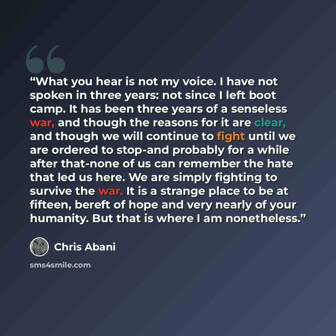 “What you hear is not my voice. I have not spoken in three years: not since I left boot camp. It has been three years of a senseless war, and though the reasons for it are clear, and though we will continue to fight until we are ordered to stop-and probably for a while after that-none of us can…” quote by Chris Abani