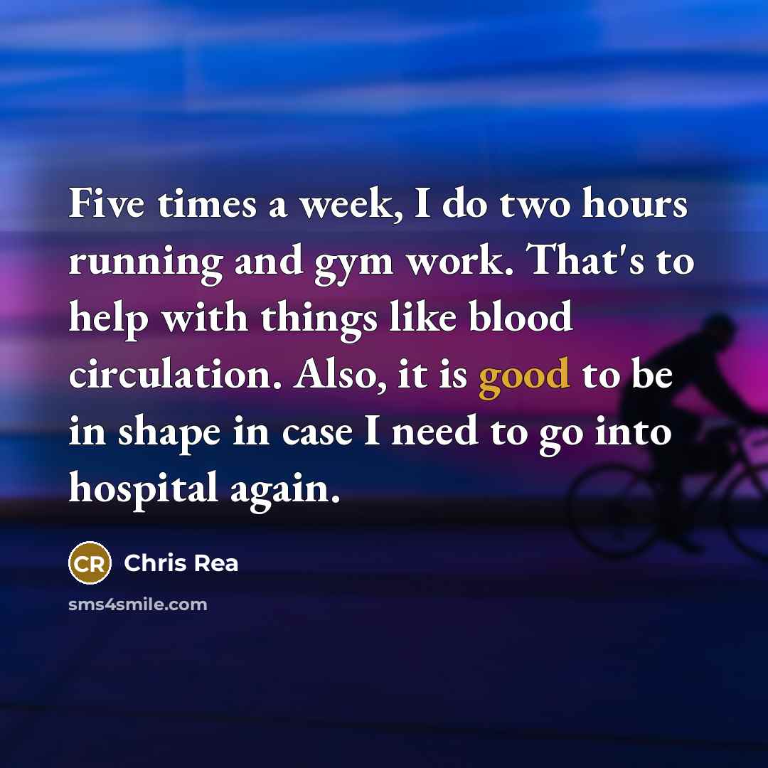 “Five times a week, I do two hours running and gym work. That's to help with things like blood circulation. Also, it is good to be in shape in case I need to go into hospital again.” quote by Chris Rea