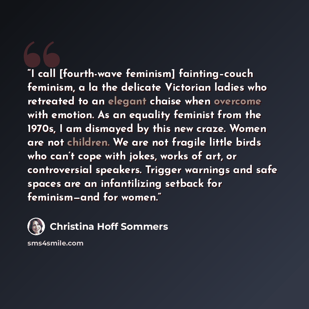 “I call [fourth-wave feminism] fainting–couch feminism, a la the delicate Victorian ladies who retreated to an elegant chaise when overcome with emotion. As an equality feminist from the 1970s, I am dismayed by this new craze. Women are not children. We are not fragile little birds who can’t cope…” quote by Christina Hoff Sommers