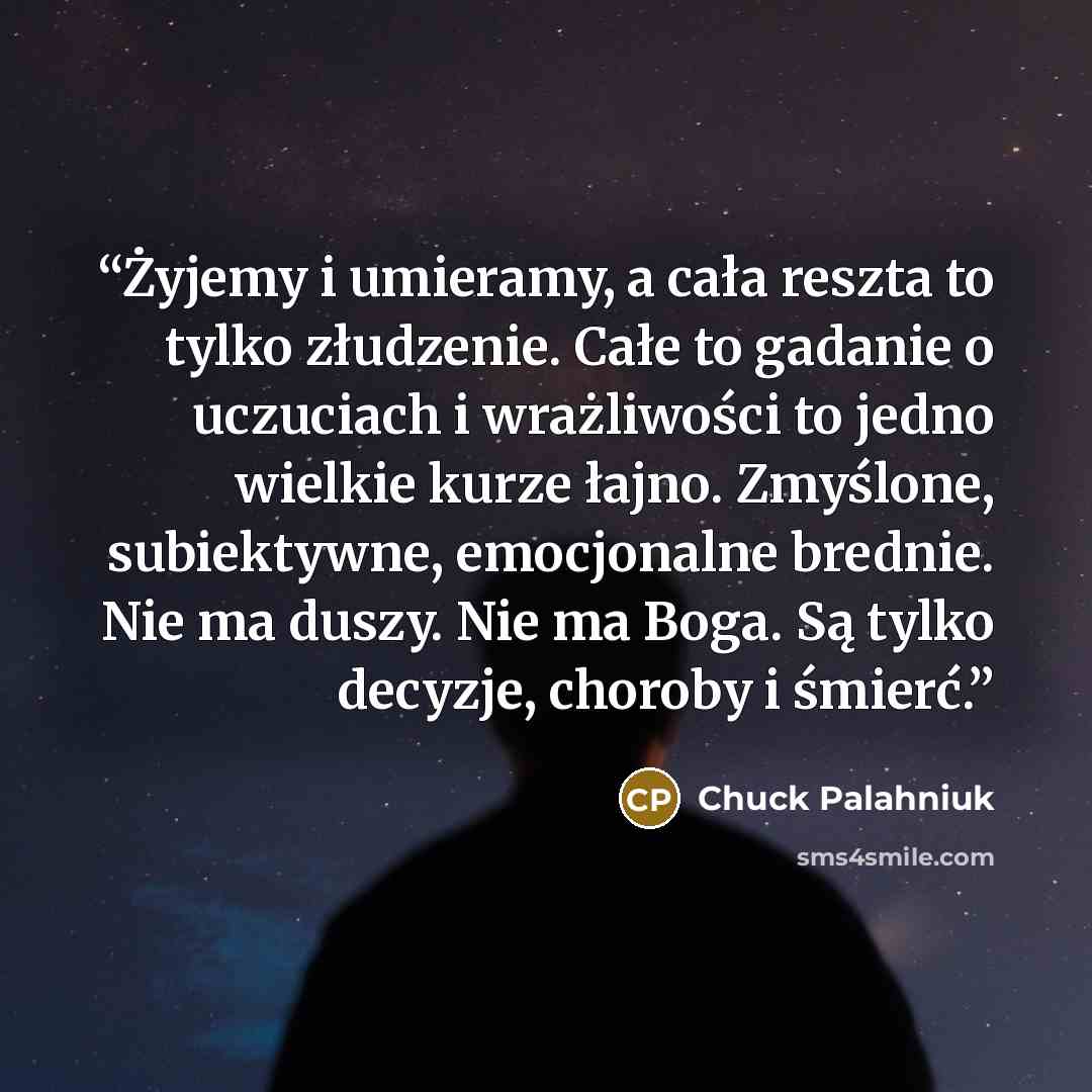 “Żyjemy i umieramy, a cała reszta to tylko złudzenie. Całe to gadanie o uczuciach i wrażliwości to jedno wielkie kurze łajno. Zmyślone, subiektywne, emocjonalne brednie. Nie ma duszy. Nie ma Boga. Są tylko decyzje, choroby i śmierć.” quote by Chuck Palahniuk