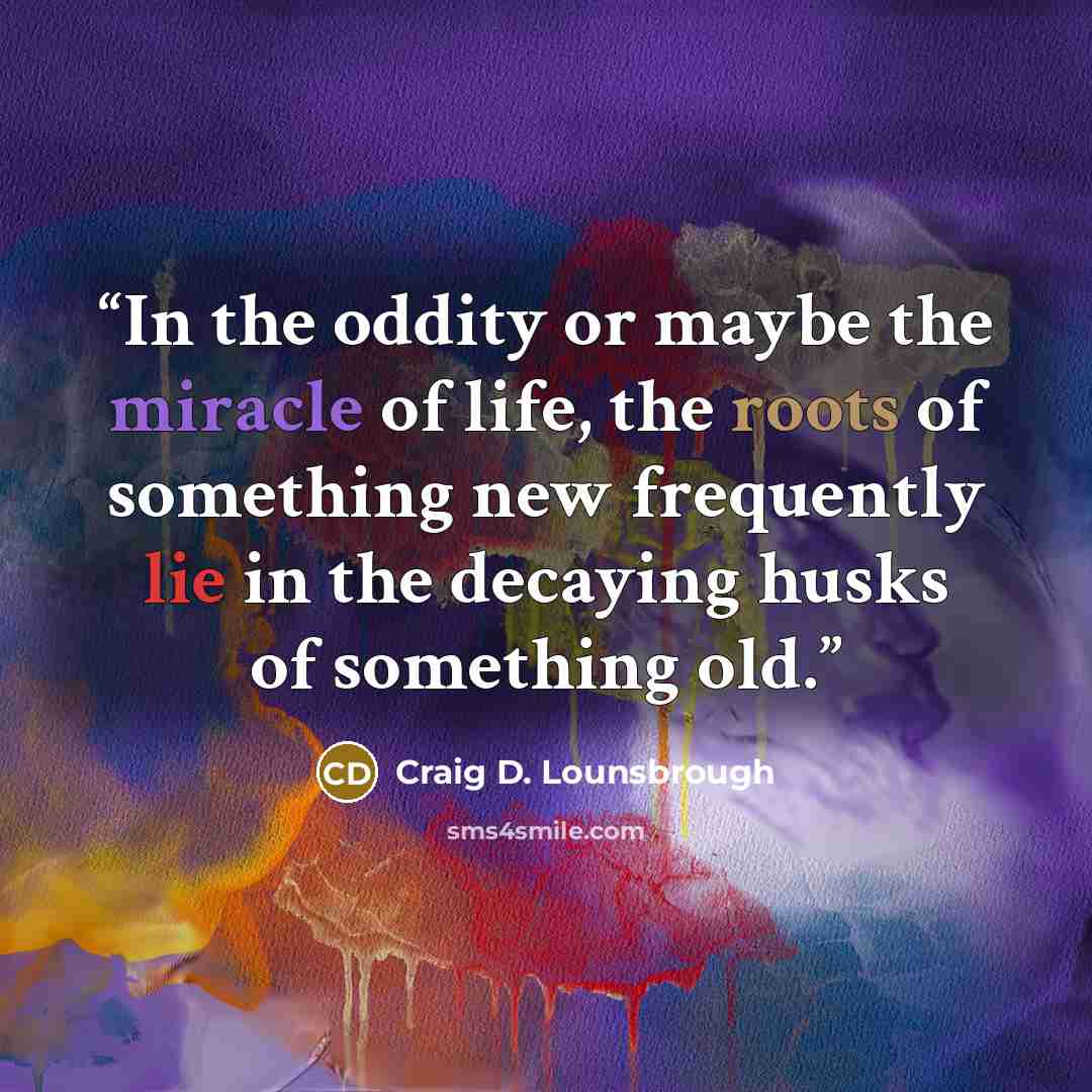 “In the oddity or maybe the miracle of life, the roots of something new frequently lie in the decaying husks of something old.” quote by Craig D. Lounsbrough