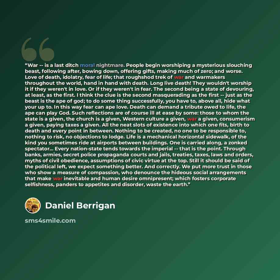 “War -- is a last ditch moral nightmare. People begin worshiping a mysterious slouching beast, following after, bowing down, offering gifts, making much of zero; and worse. Love of death, idolatry, fear of life; that roughshod trek of war and warmakers throughout the world, hand in hand with death…” quote by Daniel Berrigan