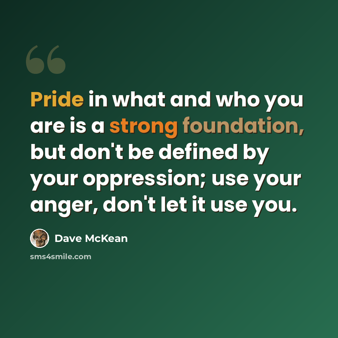 “Pride in what and who you are is a strong foundation, but don't be defined by your oppression; use your anger, don't let it use you.” quote by Dave McKean