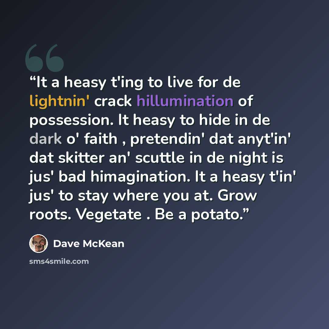 “It a heasy t'ing to live for de lightnin' crack hillumination of possession. It heasy to hide in de dark o' faith , pretendin' dat anyt'in' dat skitter an' scuttle in de night is jus' bad himagination. It a heasy t'in' jus' to stay where you at. Grow roots. Vegetate . Be a potato.” quote by Dave McKean