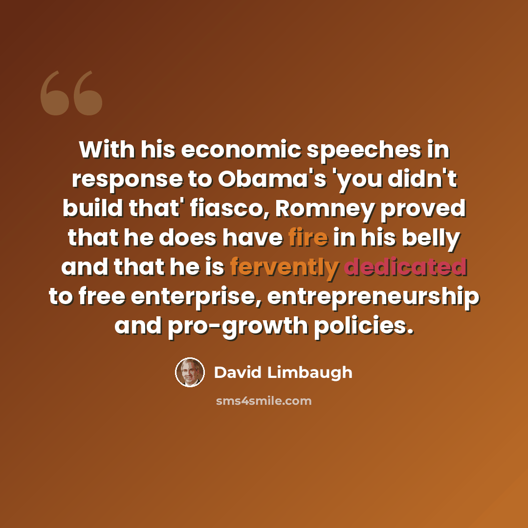 “With his economic speeches in response to Obama's 'you didn't build that' fiasco, Romney proved that he does have fire in his belly and that he is fervently dedicated to free enterprise, entrepreneurship and pro-growth policies.” quote by David Limbaugh