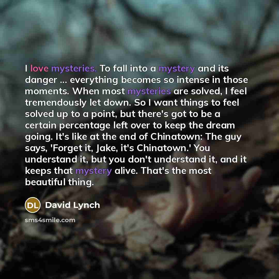 “I love mysteries. To fall into a mystery and its danger ... everything becomes so intense in those moments. When most mysteries are solved, I feel tremendously let down. So I want things to feel solved up to a point, but there's got to be a certain percentage left over to keep the dream going…” quote by David Lynch