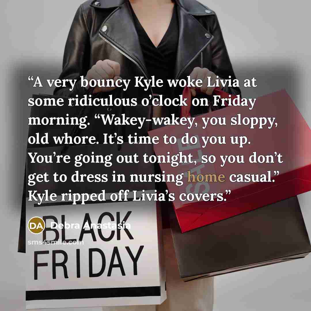 “A very bouncy Kyle woke Livia at some ridiculous o’clock on Friday morning. “Wakey-wakey, you sloppy, old whore. It’s time to do you up. You’re going out tonight, so you don’t get to dress in nursing home casual.” Kyle ripped off Livia’s covers.” quote by Debra Anastasia