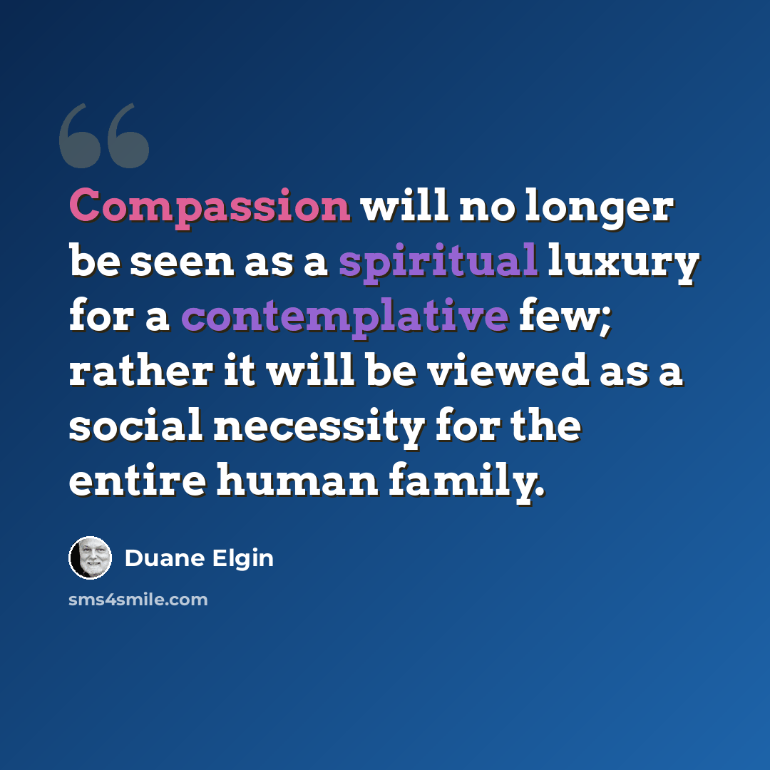 “Compassion will no longer be seen as a spiritual luxury for a contemplative few; rather it will be viewed as a social necessity for the entire human family.” quote by Duane Elgin