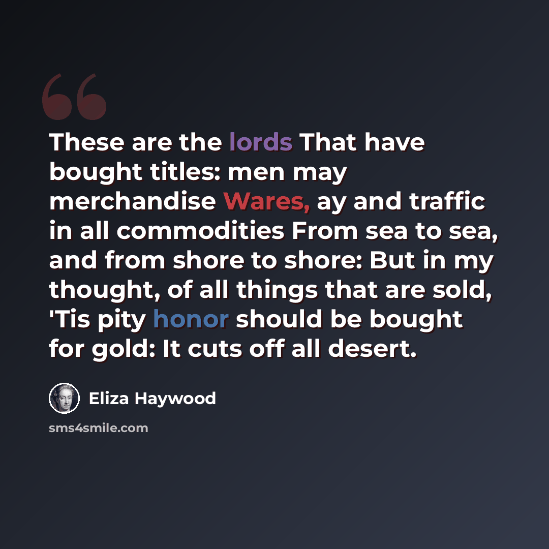 “These are the lords That have bought titles: men may merchandise Wares, ay and traffic in all commodities From sea to sea, and from shore to shore: But in my thought, of all things that are sold, 'Tis pity honor should be bought for gold: It cuts off all desert.” quote by Eliza Haywood