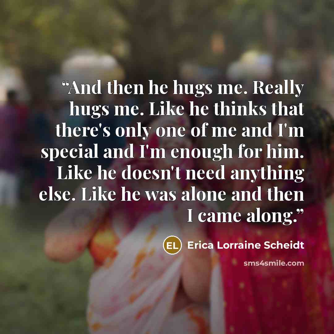 “And then he hugs me. Really hugs me. Like he thinks that there's only one of me and I'm special and I'm enough for him. Like he doesn't need anything else. Like he was alone and then I came along.” quote by Erica Lorraine Scheidt
