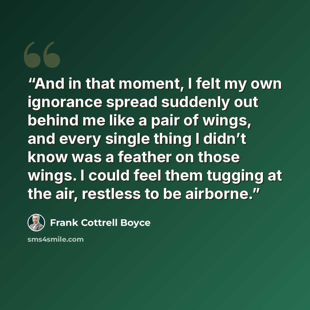 “And in that moment, I felt my own ignorance spread suddenly out behind me like a pair of wings, and every single thing I didn’t know was a feather on those wings. I could feel them tugging at the air, restless to be airborne.” quote by Frank Cottrell Boyce