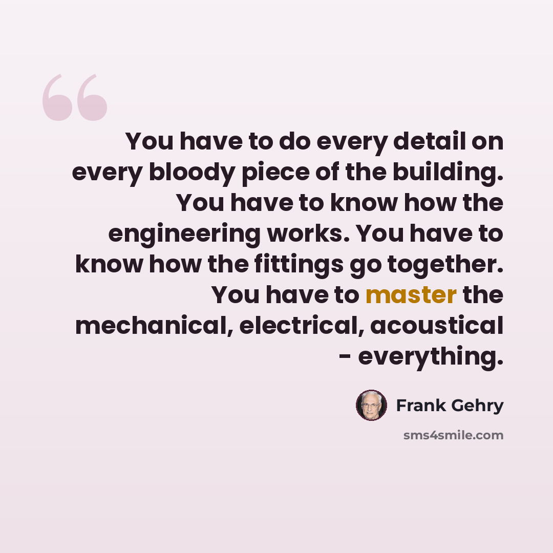 “You have to do every detail on every bloody piece of the building. You have to know how the engineering works. You have to know how the fittings go together. You have to master the mechanical, electrical, acoustical - everything.” quote by Frank Gehry