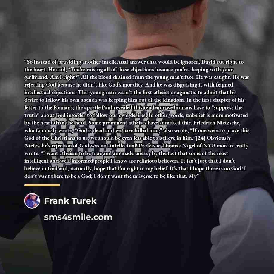 “So instead of providing another intellectual answer that would be ignored, David cut right to the heart. He said, “You’re raising all of these objections because you’re sleeping with your girlfriend. Am I right?” All the blood drained from the young man’s face. He was caught. He was rejecting God…” quote by Frank Turek