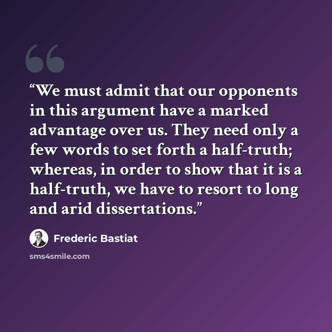 “We must admit that our opponents in this argument have a marked advantage over us. They need only a few words to set forth a half-truth; whereas, in order to show that it is a half-truth, we have to resort to long and arid dissertations.” quote by Frédéric Bastiat
