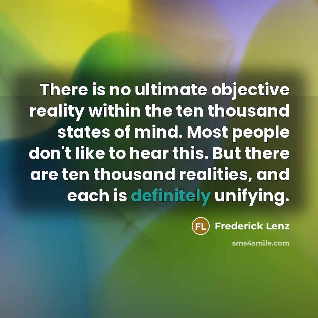 “There is no ultimate objective reality within the ten thousand states of mind. Most people don't like to hear this. But there are ten thousand realities, and each is definitely unifying.” quote by Frederick Lenz