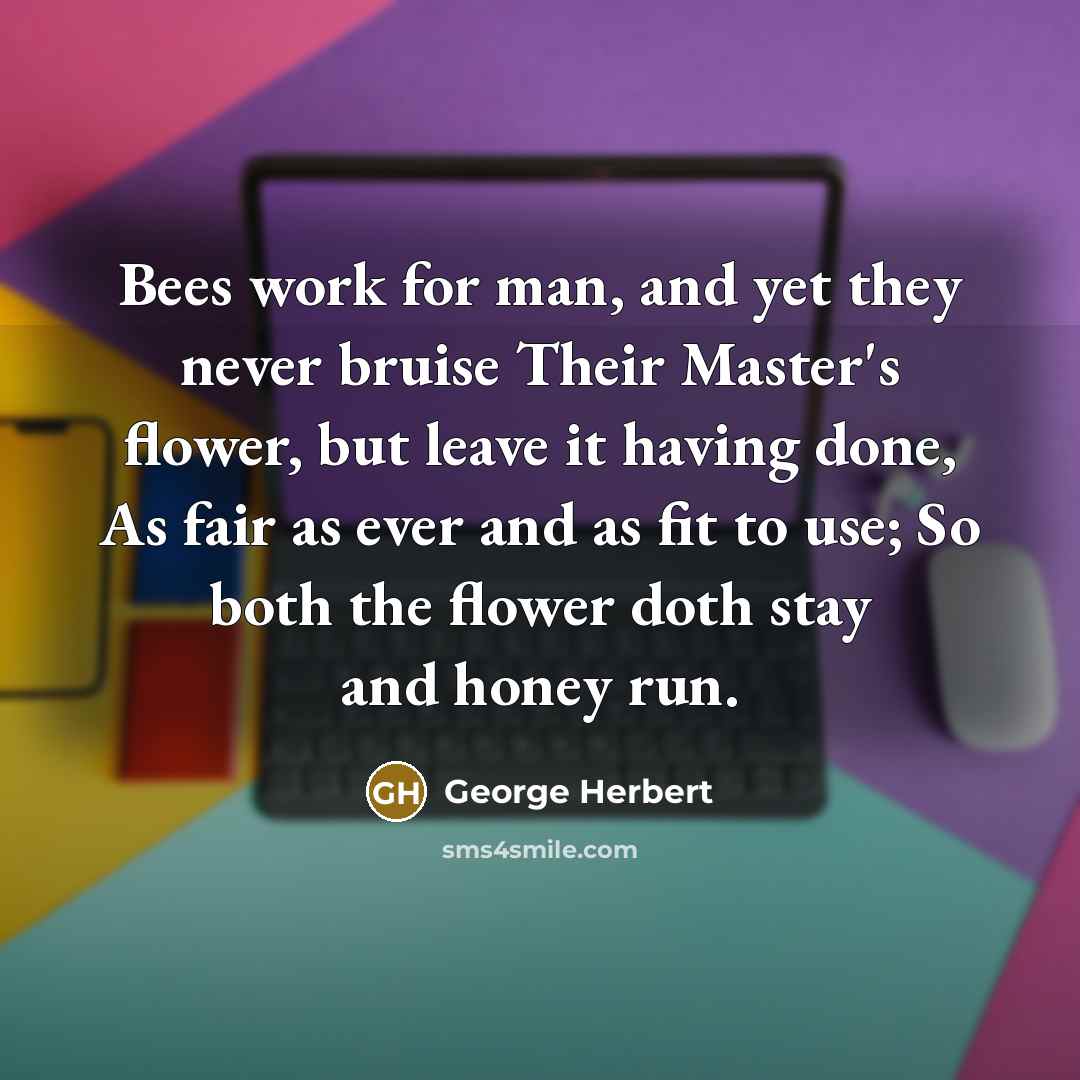 “Bees work for man, and yet they never bruise Their Master's flower, but leave it having done, As fair as ever and as fit to use; So both the flower doth stay and honey run.” quote by George Herbert