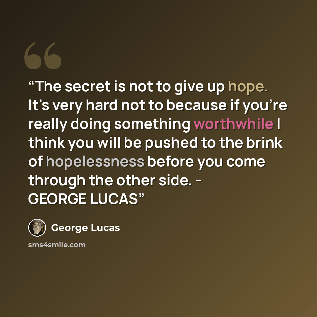 “The secret is not to give up hope. It's very hard not to because if you're really doing something worthwhile I think you will be pushed to the brink of hopelessness before you come through the other side. - GEORGE LUCAS” quote by George Lucas