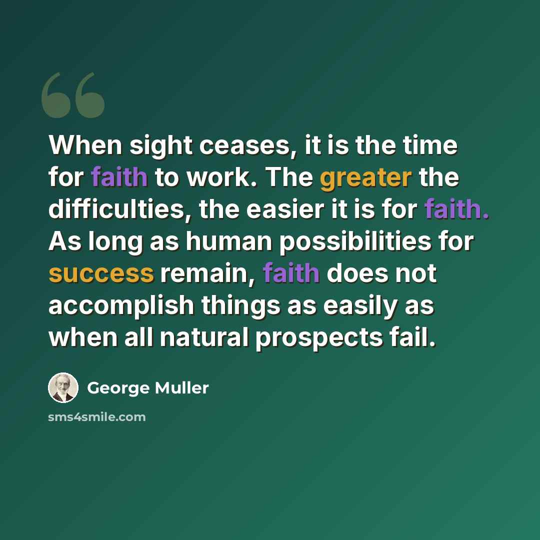 “When sight ceases, it is the time for faith to work. The greater the difficulties, the easier it is for faith. As long as human possibilities for success remain, faith does not accomplish things as easily as when all natural prospects fail.” quote by George Muller