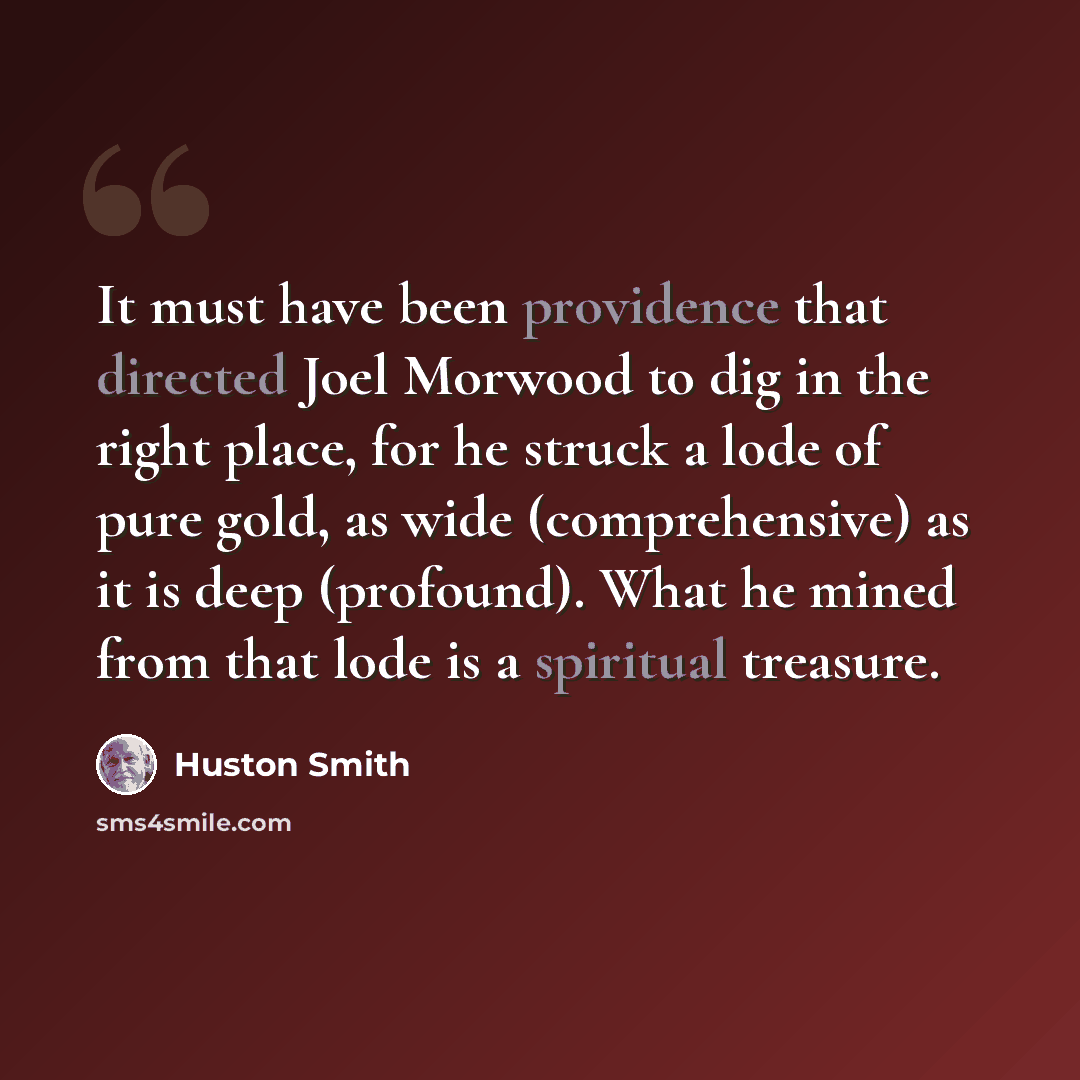 “It must have been providence that directed Joel Morwood to dig in the right place, for he struck a lode of pure gold, as wide (comprehensive) as it is deep (profound). What he mined from that lode is a spiritual treasure.” quote by Huston Smith
