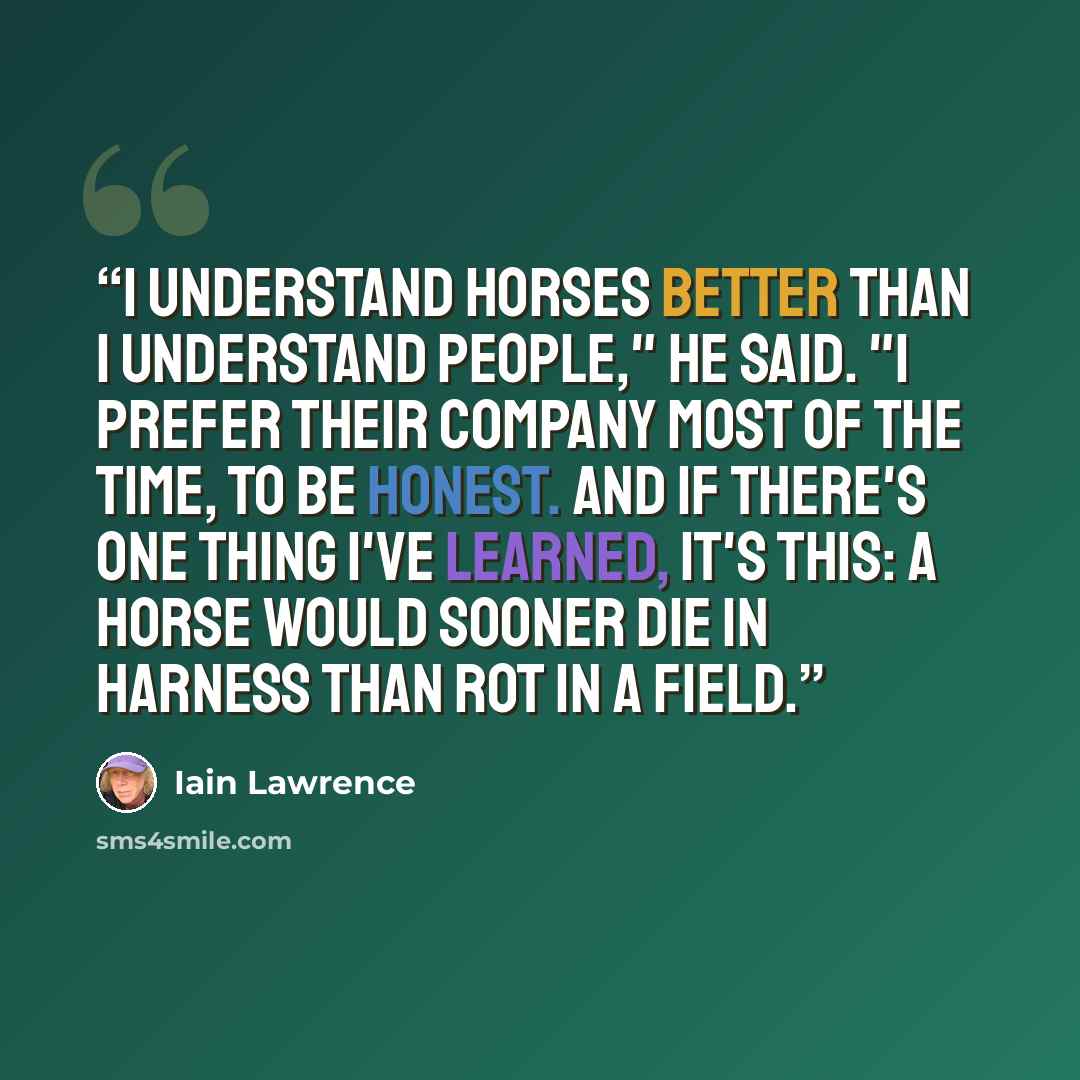 “I understand horses better than I understand people," he said. "I prefer their company most of the time, to be honest. And if there's one thing I've learned, it's this: A horse would sooner die in harness than rot in a field.” quote by Iain Lawrence