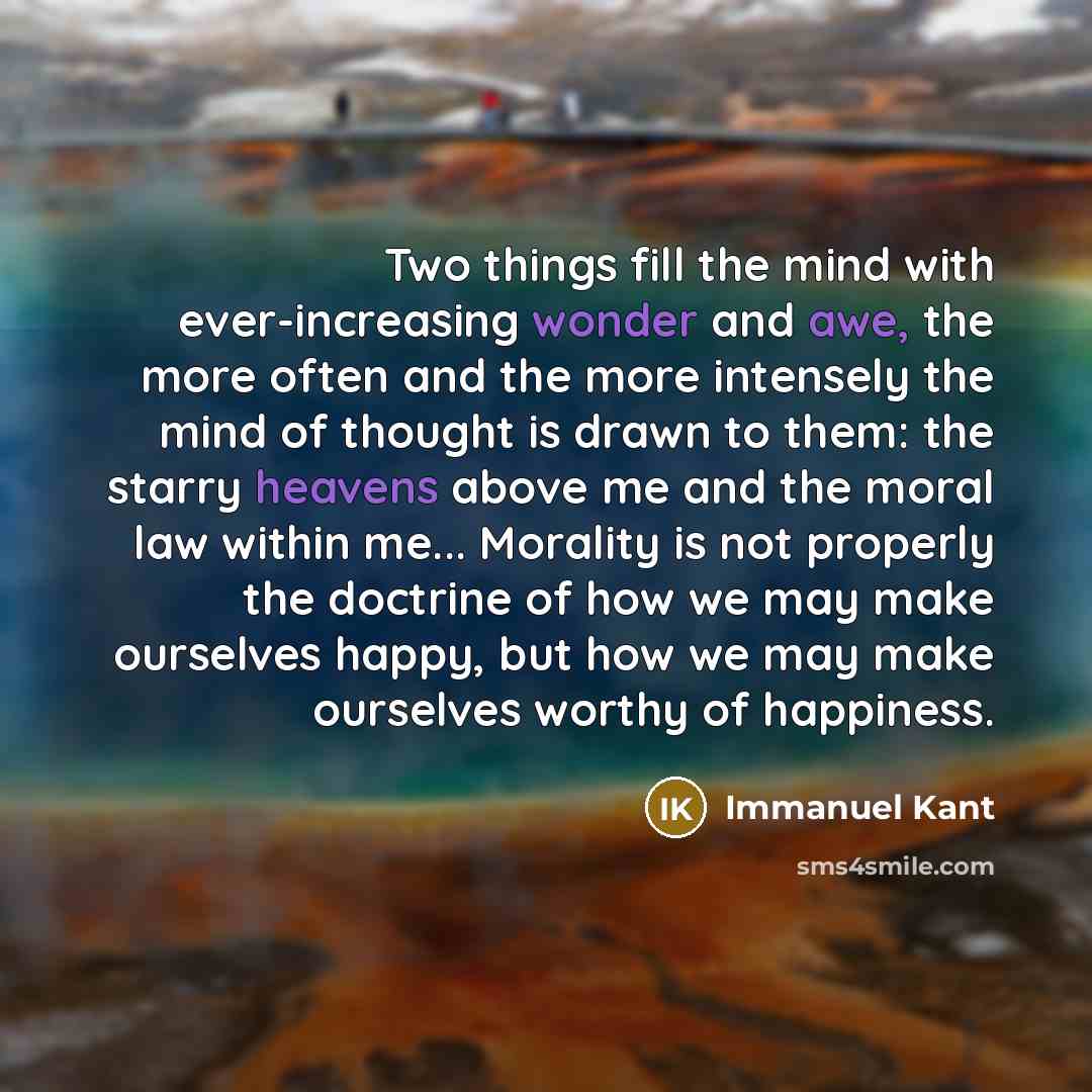 “Two things fill the mind with ever-increasing wonder and awe, the more often and the more intensely the mind of thought is drawn to them: the starry heavens above me and the moral law within me... Morality is not properly the doctrine of how we may make ourselves happy, but how we may make…” quote by Immanuel Kant