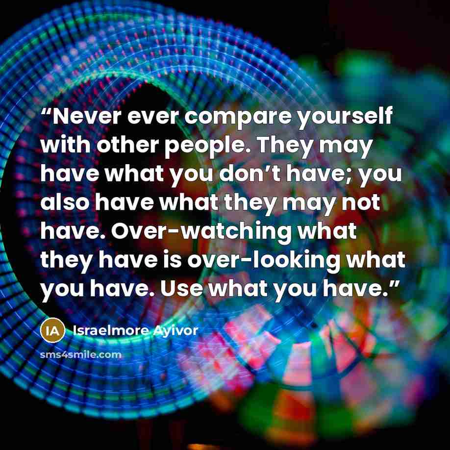 “Never ever compare yourself with other people. They may have what you don’t have; you also have what they may not have. Over-watching what they have is over-looking what you have. Use what you have.” quote by Israelmore Ayivor