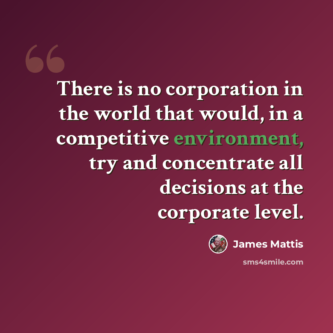 “There is no corporation in the world that would, in a competitive environment, try and concentrate all decisions at the corporate level.” quote by James Mattis