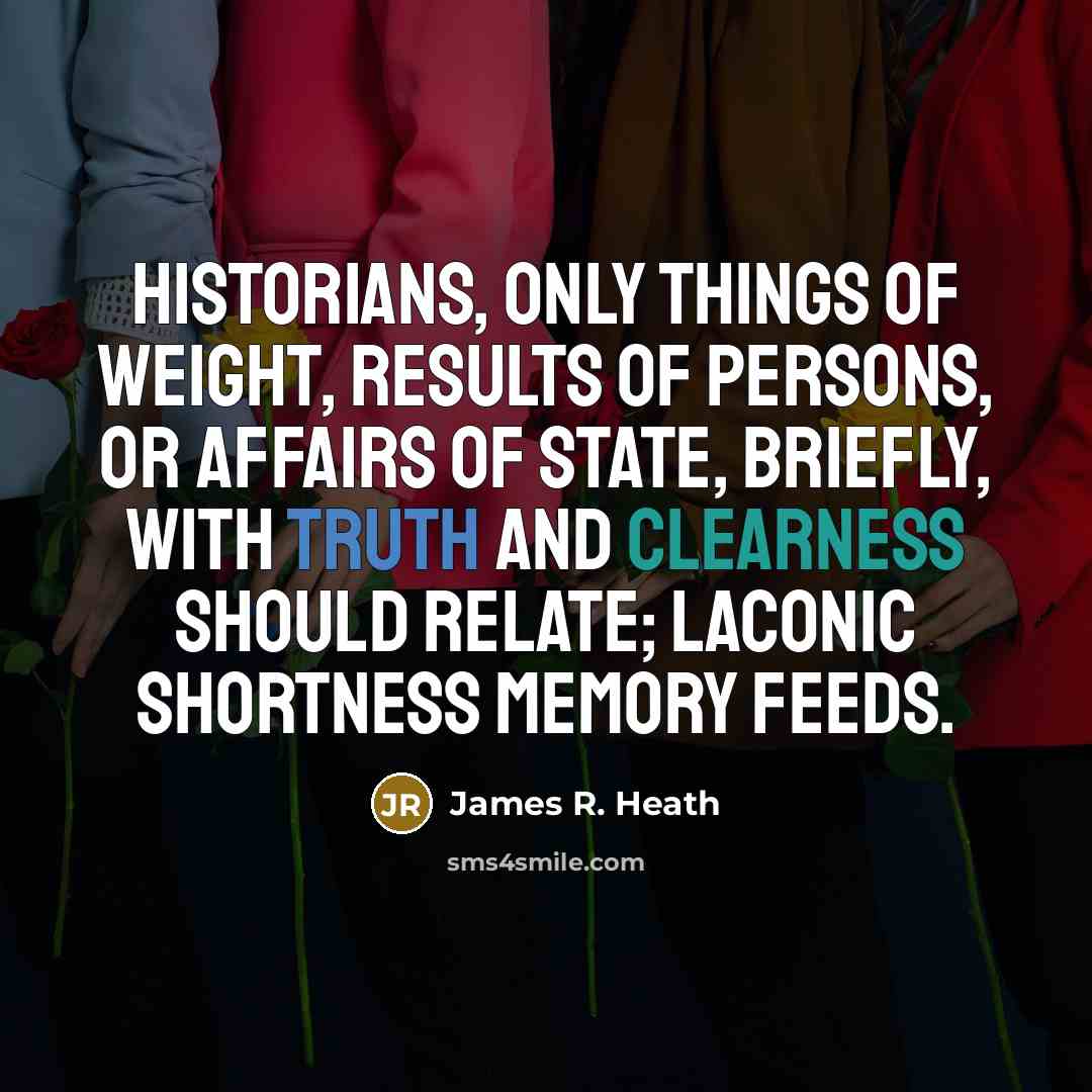 “Historians, only things of weight, Results of persons, or affairs of State, Briefly, with truth and clearness should relate; Laconic shortness memory feeds.” quote by James R. Heath