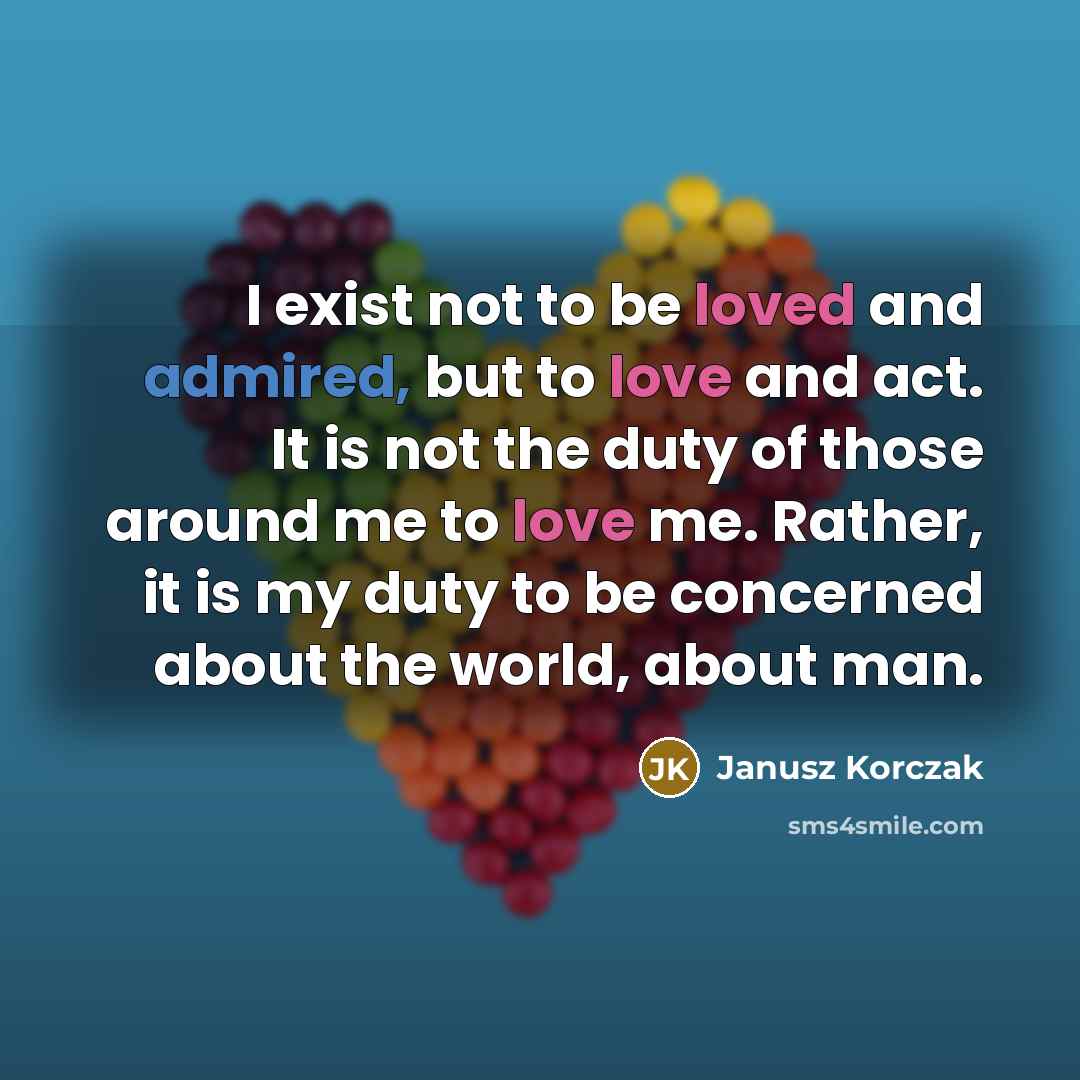 “I exist not to be loved and admired, but to love and act. It is not the duty of those around me to love me. Rather, it is my duty to be concerned about the world, about man.” quote by Janusz Korczak