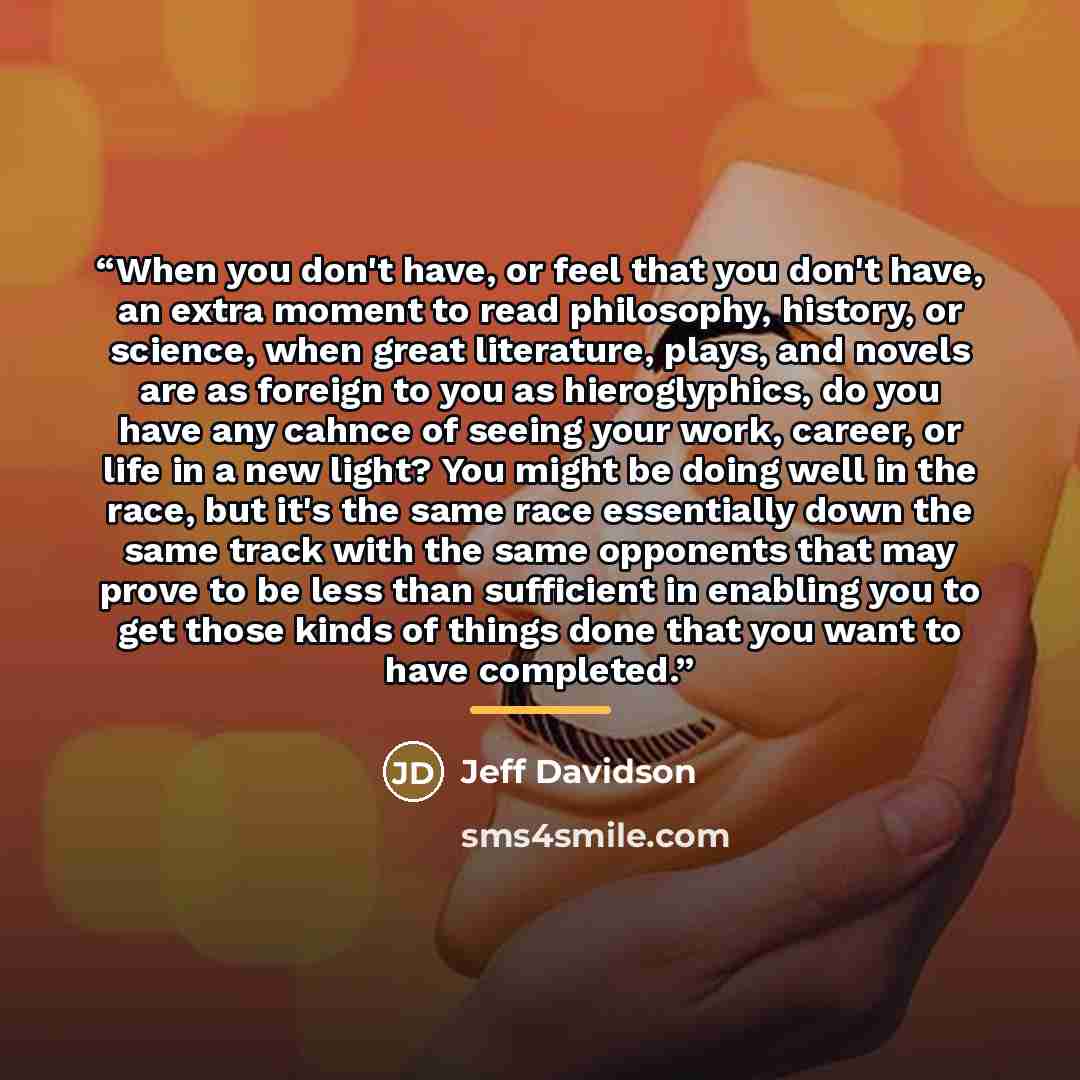 “When you don't have, or feel that you don't have, an extra moment to read philosophy, history, or science, when great literature, plays, and novels are as foreign to you as hieroglyphics, do you have any cahnce of seeing your work, career, or life in a new light? You might be doing well in the…” quote by Jeff Davidson