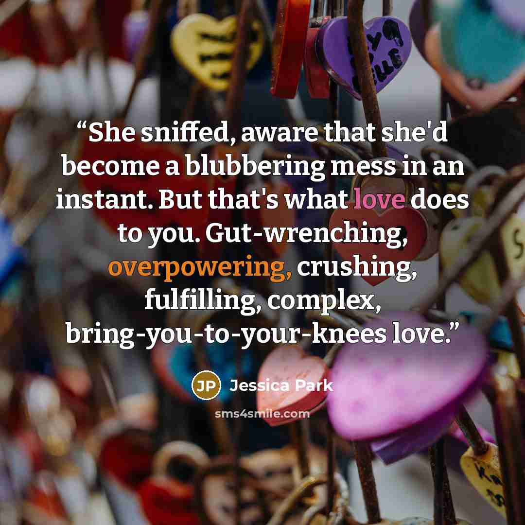 “She sniffed, aware that she'd become a blubbering mess in an instant. But that's what love does to you. Gut-wrenching, overpowering, crushing, fulfilling, complex, bring-you-to-your-knees love.” quote by Jessica Park