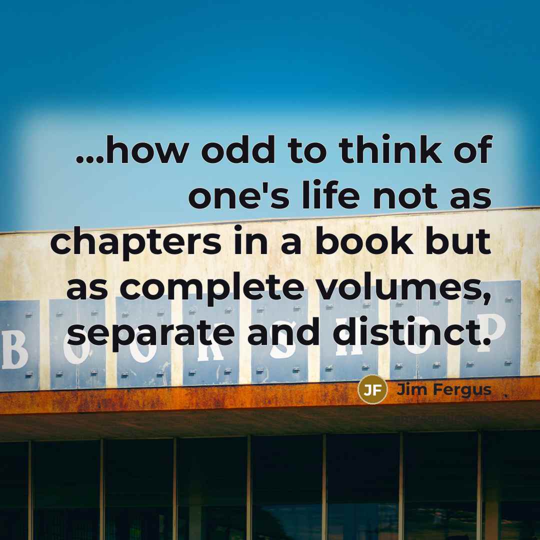 “...how odd to think of one's life not as chapters in a book but as complete volumes, separate and distinct.” quote by Jim Fergus