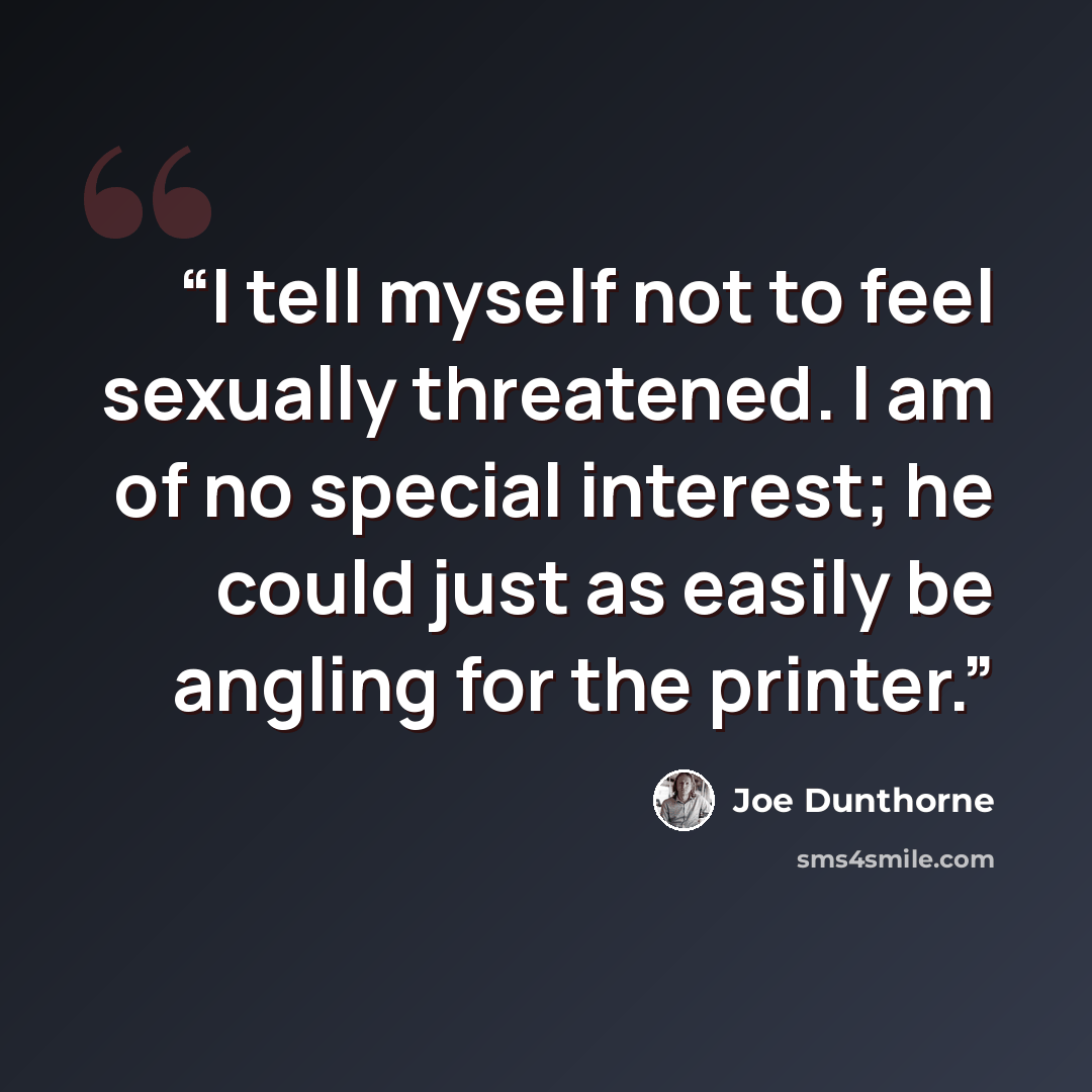 “I tell myself not to feel sexually threatened. I am of no special interest; he could just as easily be angling for the printer.” quote by Joe Dunthorne