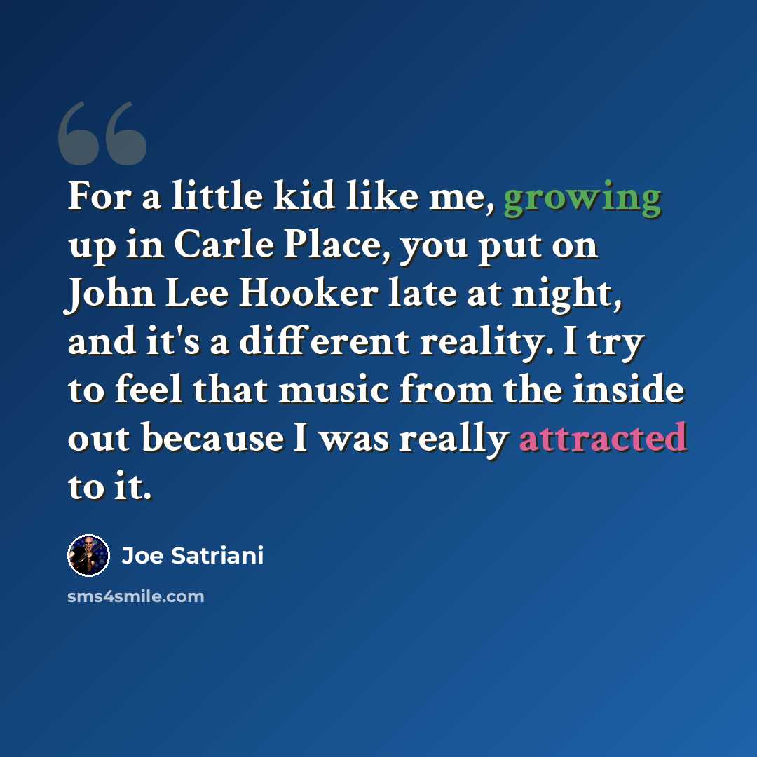 “For a little kid like me, growing up in Carle Place, you put on John Lee Hooker late at night, and it's a different reality. I try to feel that music from the inside out because I was really attracted to it.” quote by Joe Satriani