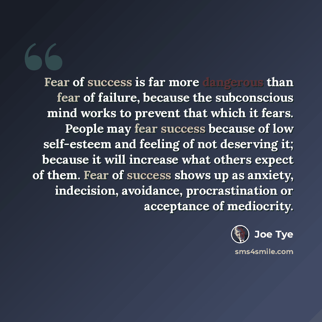 “Fear of success is far more dangerous than fear of failure, because the subconscious mind works to prevent that which it fears. People may fear success because of low self-esteem and feeling of not deserving it; because it will increase what others expect of them. Fear of success shows up as…” quote by Joe Tye