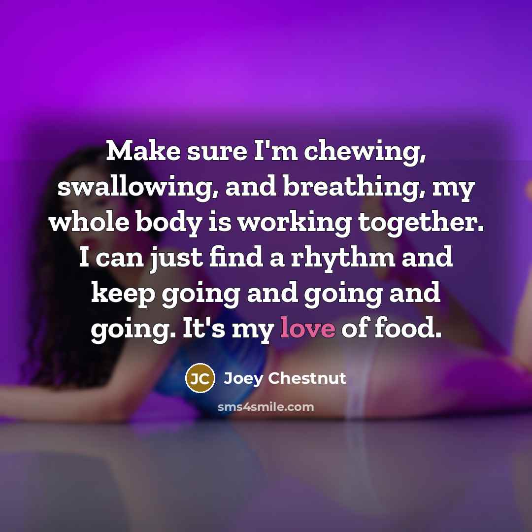 “Make sure I'm chewing, swallowing, and breathing, my whole body is working together. I can just find a rhythm and keep going and going and going. It's my love of food.” quote by Joey Chestnut